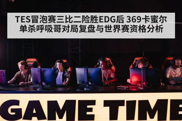 TES冒泡赛三比二险胜EDG后 369卡蜜尔单杀呼吸哥对局复盘与世界赛资格分析